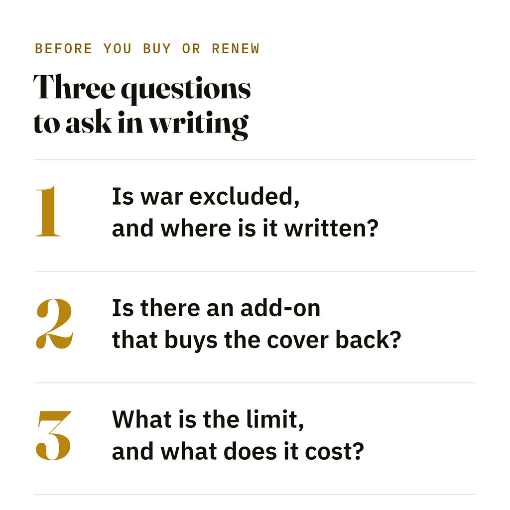 Three questions to put to an insurer in writing: is war excluded and where is it written, is there an add-on that buys the cover back, and what is the limit and the cost